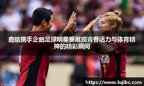 鹿晗携手企鹅足球明星赛展现青春活力与体育精神的精彩瞬间