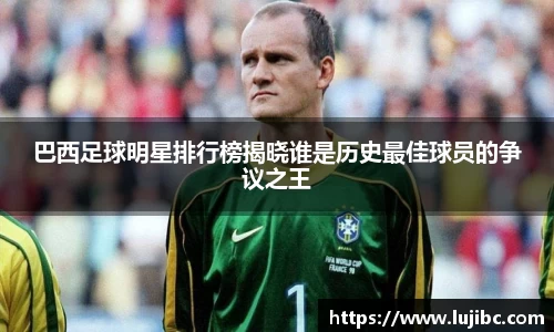 巴西足球明星排行榜揭晓谁是历史最佳球员的争议之王